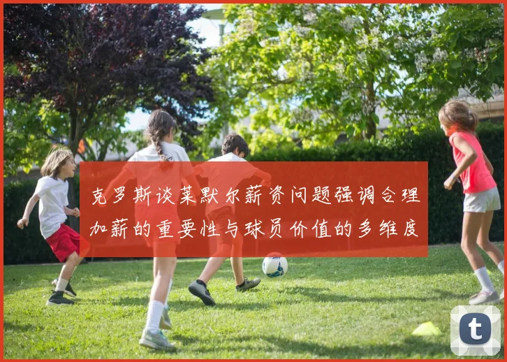 克罗斯谈莱默尔薪资问题强调合理加薪的重要性与球员价值的多维度分析